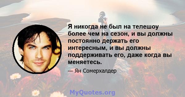 Я никогда не был на телешоу более чем на сезон, и вы должны постоянно держать его интересным, и вы должны поддерживать его, даже когда вы меняетесь.