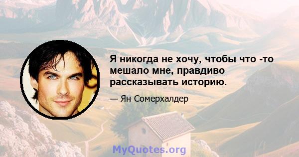 Я никогда не хочу, чтобы что -то мешало мне, правдиво рассказывать историю.