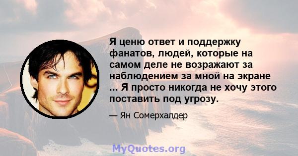 Я ценю ответ и поддержку фанатов, людей, которые на самом деле не возражают за наблюдением за мной на экране ... Я просто никогда не хочу этого поставить под угрозу.