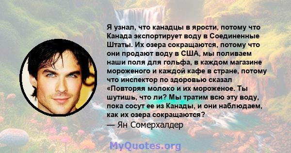 Я узнал, что канадцы в ярости, потому что Канада экспортирует воду в Соединенные Штаты. Их озера сокращаются, потому что они продают воду в США, мы поливаем наши поля для гольфа, в каждом магазине мороженого и каждой