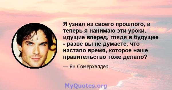 Я узнал из своего прошлого, и теперь я нанимаю эти уроки, идущие вперед, глядя в будущее - разве вы не думаете, что настало время, которое наше правительство тоже делало?