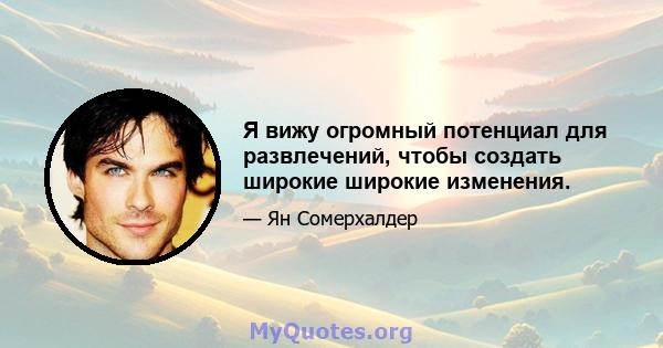 Я вижу огромный потенциал для развлечений, чтобы создать широкие широкие изменения.