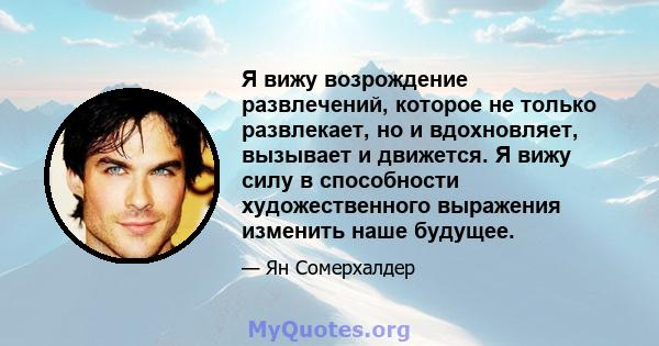 Я вижу возрождение развлечений, которое не только развлекает, но и вдохновляет, вызывает и движется. Я вижу силу в способности художественного выражения изменить наше будущее.