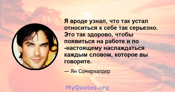 Я вроде узнал, что так устал относиться к себе так серьезно. Это так здорово, чтобы появиться на работе и по -настоящему наслаждаться каждым словом, которое вы говорите.