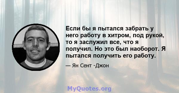 Если бы я пытался забрать у него работу в хитром, под рукой, то я заслужил все, что я получил. Но это был наоборот. Я пытался получить его работу.