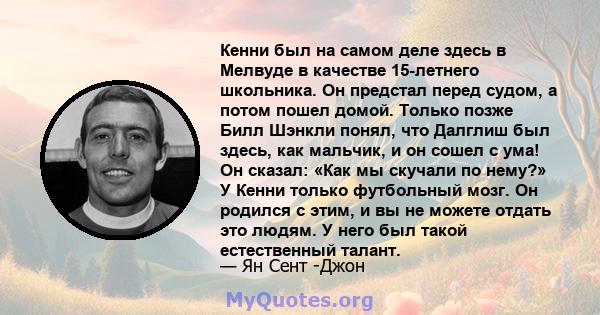 Кенни был на самом деле здесь в Мелвуде в качестве 15-летнего школьника. Он предстал перед судом, а потом пошел домой. Только позже Билл Шэнкли понял, что Далглиш был здесь, как мальчик, и он сошел с ума! Он сказал: