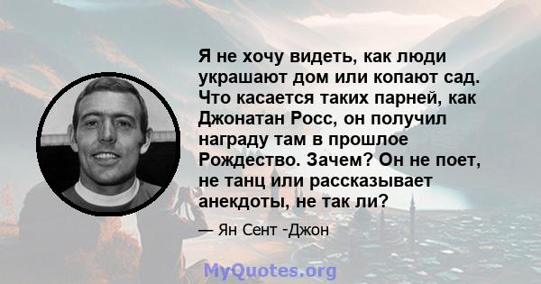 Я не хочу видеть, как люди украшают дом или копают сад. Что касается таких парней, как Джонатан Росс, он получил награду там в прошлое Рождество. Зачем? Он не поет, не танц или рассказывает анекдоты, не так ли?