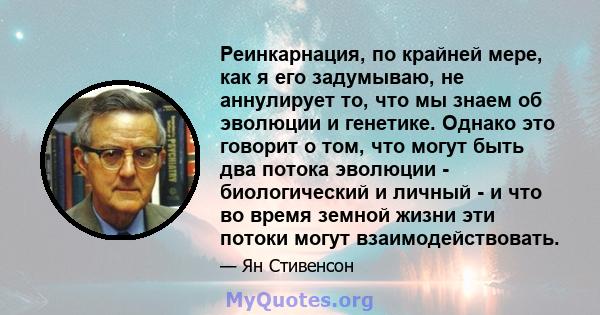 Реинкарнация, по крайней мере, как я его задумываю, не аннулирует то, что мы знаем об эволюции и генетике. Однако это говорит о том, что могут быть два потока эволюции - биологический и личный - и что во время земной