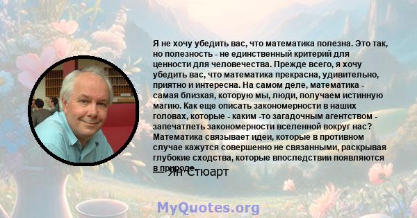 Я не хочу убедить вас, что математика полезна. Это так, но полезность - не единственный критерий для ценности для человечества. Прежде всего, я хочу убедить вас, что математика прекрасна, удивительно, приятно и