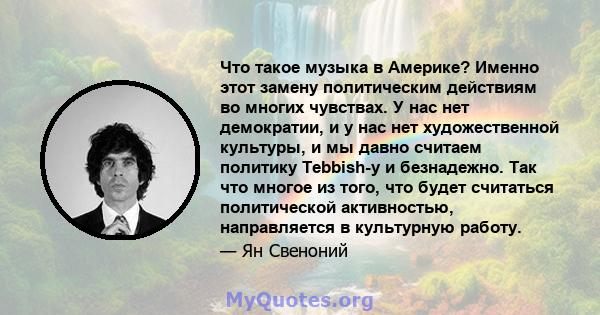 Что такое музыка в Америке? Именно этот замену политическим действиям во многих чувствах. У нас нет демократии, и у нас нет художественной культуры, и мы давно считаем политику Tebbish-y и безнадежно. Так что многое из