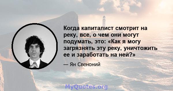 Когда капиталист смотрит на реку, все, о чем они могут подумать, это: «Как я могу загрязнять эту реку, уничтожить ее и заработать на ней?»