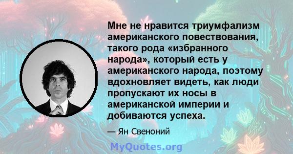 Мне не нравится триумфализм американского повествования, такого рода «избранного народа», который есть у американского народа, поэтому вдохновляет видеть, как люди пропускают их носы в американской империи и добиваются