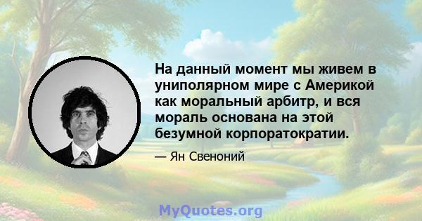 На данный момент мы живем в униполярном мире с Америкой как моральный арбитр, и вся мораль основана на этой безумной корпоратократии.