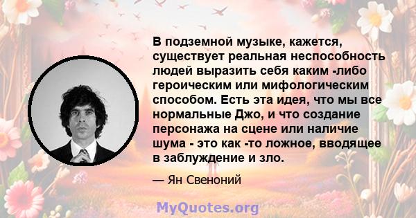 В подземной музыке, кажется, существует реальная неспособность людей выразить себя каким -либо героическим или мифологическим способом. Есть эта идея, что мы все нормальные Джо, и что создание персонажа на сцене или