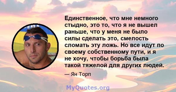 Единственное, что мне немного стыдно, это то, что я не вышел раньше, что у меня не было силы сделать это, смелость сломать эту ложь. Но все идут по своему собственному пути, и я не хочу, чтобы борьба была такой тяжелой