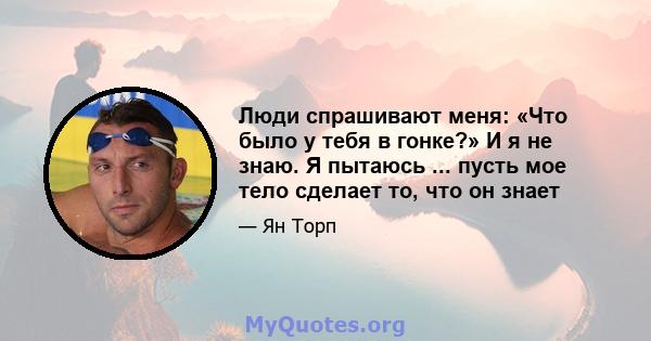 Люди спрашивают меня: «Что было у тебя в гонке?» И я не знаю. Я пытаюсь ... пусть мое тело сделает то, что он знает