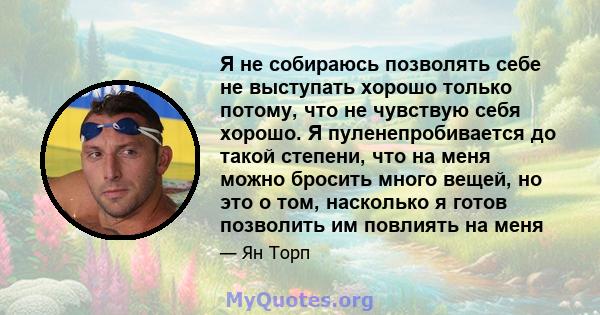 Я не собираюсь позволять себе не выступать хорошо только потому, что не чувствую себя хорошо. Я пуленепробивается до такой степени, что на меня можно бросить много вещей, но это о том, насколько я готов позволить им