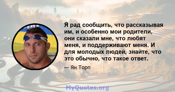 Я рад сообщить, что рассказывая им, и особенно мои родители, они сказали мне, что любят меня, и поддерживают меня. И для молодых людей, знайте, что это обычно, что такое ответ.