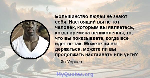 Большинство людей не знают себя. Настоящий вы не тот человек, которым вы являетесь, когда времена великолепны, то, что вы показываете, когда все идет не так. Можете ли вы держаться, можете ли вы продолжать настаивать