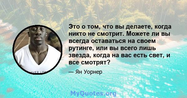 Это о том, что вы делаете, когда никто не смотрит. Можете ли вы всегда оставаться на своем рутинге, или вы всего лишь звезда, когда на вас есть свет, и все смотрят?