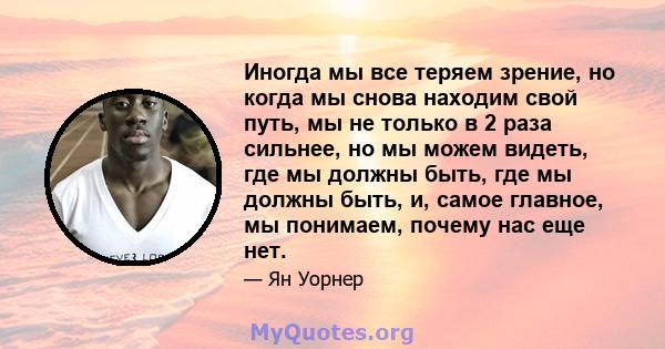 Иногда мы все теряем зрение, но когда мы снова находим свой путь, мы не только в 2 раза сильнее, но мы можем видеть, где мы должны быть, где мы должны быть, и, самое главное, мы понимаем, почему нас еще нет.