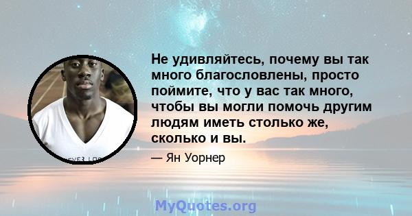 Не удивляйтесь, почему вы так много благословлены, просто поймите, что у вас так много, чтобы вы могли помочь другим людям иметь столько же, сколько и вы.