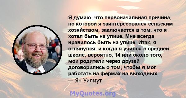 Я думаю, что первоначальная причина, по которой я заинтересовался сельским хозяйством, заключается в том, что я хотел быть на улице. Мне всегда нравилось быть на улице. Итак, я оглянулся, и когда я учился в средней