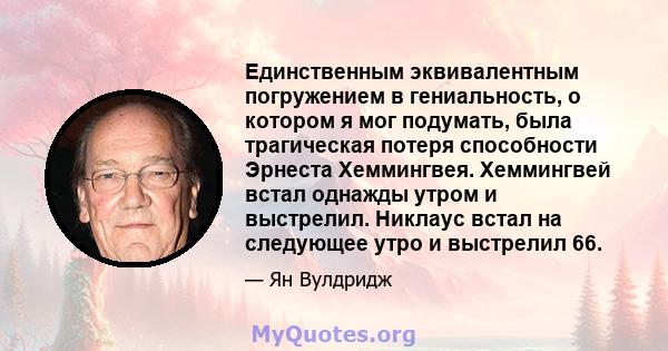 Единственным эквивалентным погружением в гениальность, о котором я мог подумать, была трагическая потеря способности Эрнеста Хеммингвея. Хеммингвей встал однажды утром и выстрелил. Никлаус встал на следующее утро и