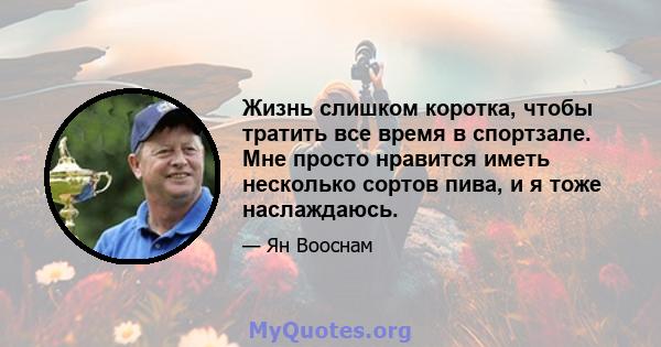 Жизнь слишком коротка, чтобы тратить все время в спортзале. Мне просто нравится иметь несколько сортов пива, и я тоже наслаждаюсь.