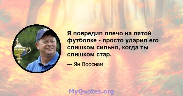 Я повредил плечо на пятой футболке - просто ударил его слишком сильно, когда ты слишком стар.