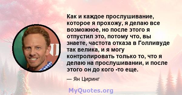 Как и каждое прослушивание, которое я прохожу, я делаю все возможное, но после этого я отпустил это, потому что, вы знаете, частота отказа в Голливуде так велика, и я могу контролировать только то, что я делаю на