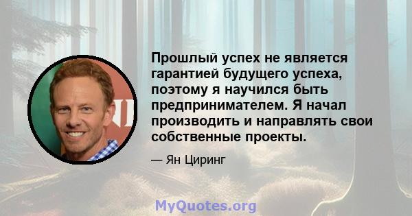 Прошлый успех не является гарантией будущего успеха, поэтому я научился быть предпринимателем. Я начал производить и направлять свои собственные проекты.