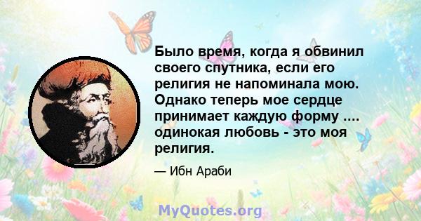 Было время, когда я обвинил своего спутника, если его религия не напоминала мою. Однако теперь мое сердце принимает каждую форму .... одинокая любовь - это моя религия.