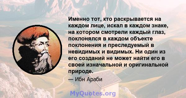 Именно тот, кто раскрывается на каждом лице, искал в каждом знаке, на котором смотрели каждый глаз, поклонялся в каждом объекте поклонения и преследуемый в невидимых и видимых. Ни один из его созданий не может найти его 