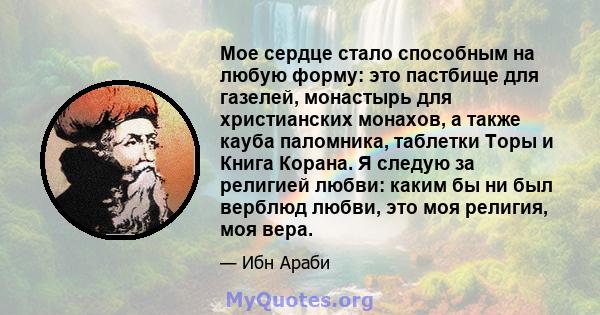 Мое сердце стало способным на любую форму: это пастбище для газелей, монастырь для христианских монахов, а также кауба паломника, таблетки Торы и Книга Корана. Я следую за религией любви: каким бы ни был верблюд любви,