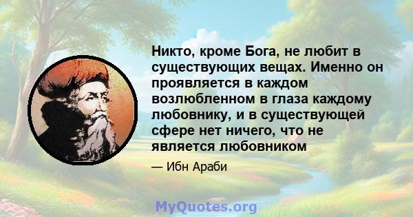 Никто, кроме Бога, не любит в существующих вещах. Именно он проявляется в каждом возлюбленном в глаза каждому любовнику, и в существующей сфере нет ничего, что не является любовником