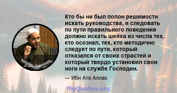 Кто бы ни был полон решимости искать руководства, и следовать по пути правильного поведения должно искать шейха из числа тех, кто осознал, тех, кто методично следует по пути, который отказался от своих страстей и