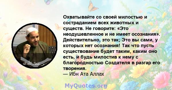 Охватывайте со своей милостью и состраданием всех животных и существ. Не говорите: «Это неодушевленное и не имеет осознания». Действительно, это так; Это вы сами, у которых нет осознания! Так что пусть существование