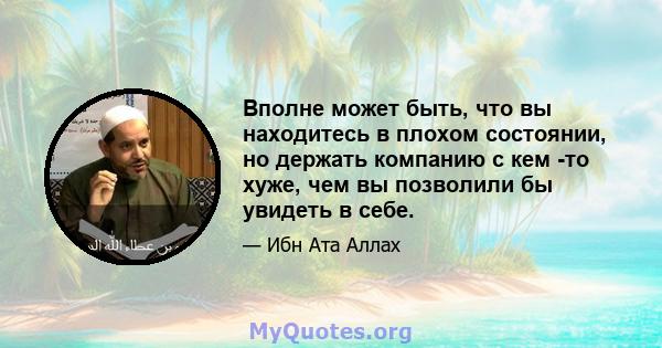 Вполне может быть, что вы находитесь в плохом состоянии, но держать компанию с кем -то хуже, чем вы позволили бы увидеть в себе.