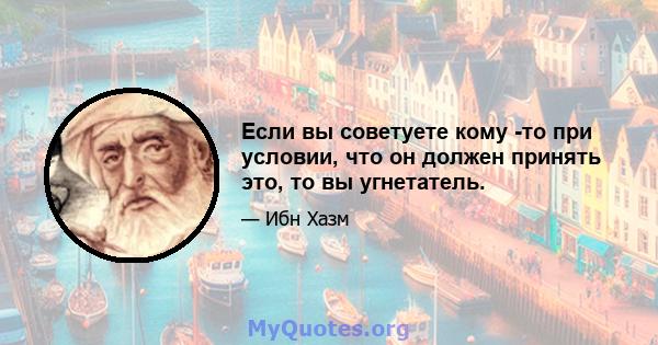 Если вы советуете кому -то при условии, что он должен принять это, то вы угнетатель.