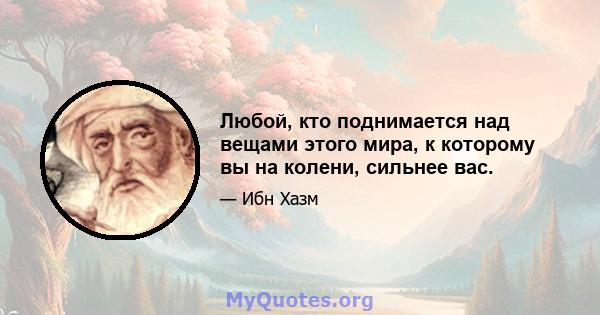 Любой, кто поднимается над вещами этого мира, к которому вы на колени, сильнее вас.