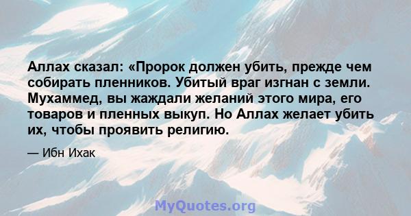 Аллах сказал: «Пророк должен убить, прежде чем собирать пленников. Убитый враг изгнан с земли. Мухаммед, вы жаждали желаний этого мира, его товаров и пленных выкуп. Но Аллах желает убить их, чтобы проявить религию.