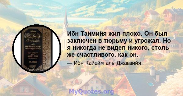 Ибн Таймийя жил плохо. Он был заключен в тюрьму и угрожал. Но я никогда не видел никого, столь же счастливого, как он.