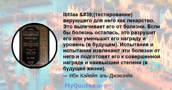 Ibtilaa '(тестирование) верующего для него как лекарство. Это вылечивает его от болезни. Если бы болезнь осталась, это разрушит его или уменьшит его награду и уровень (в будущем). Испытания и испытания извлекают эти 