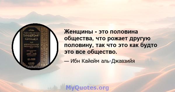 Женщины - это половина общества, что рожает другую половину, так что это как будто это все общество.