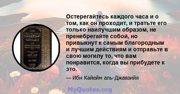 Остерегайтесь каждого часа и о том, как он проходит, и тратьте его только наилучшим образом, не пренебрегайте собой, но привыкнут к самым благородным и лучшим действиям и отправьте в свою могилу то, что вам понравится,