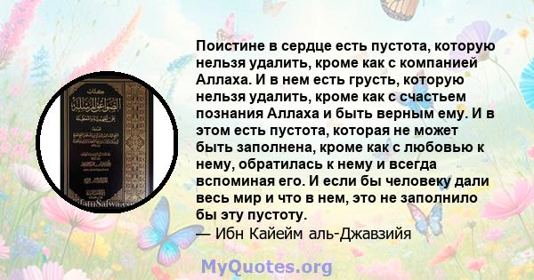 Поистине в сердце есть пустота, которую нельзя удалить, кроме как с компанией Аллаха. И в нем есть грусть, которую нельзя удалить, кроме как с счастьем познания Аллаха и быть верным ему. И в этом есть пустота, которая