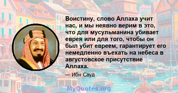 Воистину, слово Аллаха учит нас, и мы неявно верим в это, что для мусульманина убивает еврея или для того, чтобы он был убит евреем, гарантирует его немедленно въехать на небеса в августовское присутствие Аллаха.