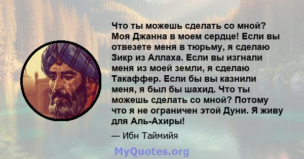 Что ты можешь сделать со мной? Моя Джанна в моем сердце! Если вы отвезете меня в тюрьму, я сделаю Зикр из Аллаха. Если вы изгнали меня из моей земли, я сделаю Такаффер. Если бы вы казнили меня, я был бы шахид. Что ты