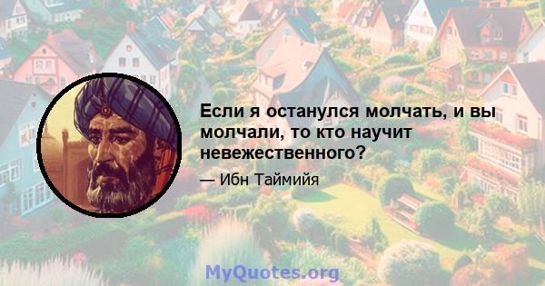 Если я останулся молчать, и вы молчали, то кто научит невежественного?